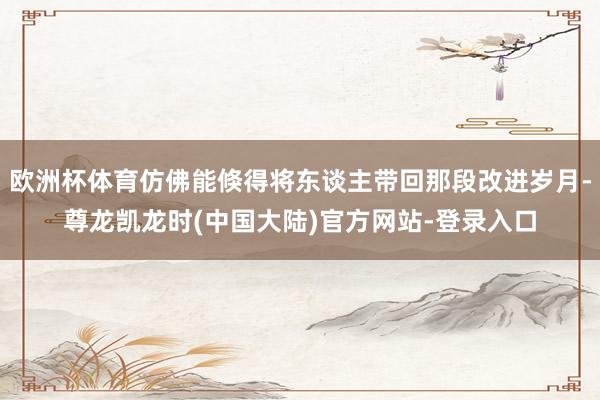 欧洲杯体育仿佛能倏得将东谈主带回那段改进岁月-尊龙凯龙时(中国大陆)官方网站-登录入口