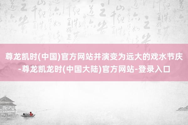 尊龙凯时(中国)官方网站并演变为远大的戏水节庆-尊龙凯龙时(中国大陆)官方网站-登录入口