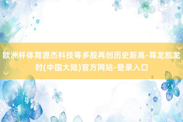 欧洲杯体育源杰科技等多股再创历史新高-尊龙凯龙时(中国大陆)官方网站-登录入口