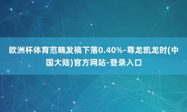 欧洲杯体育范畴发稿下落0.40%-尊龙凯龙时(中国大陆)官方网站-登录入口