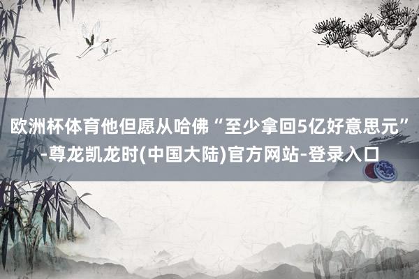 欧洲杯体育他但愿从哈佛“至少拿回5亿好意思元”-尊龙凯龙时(中国大陆)官方网站-登录入口