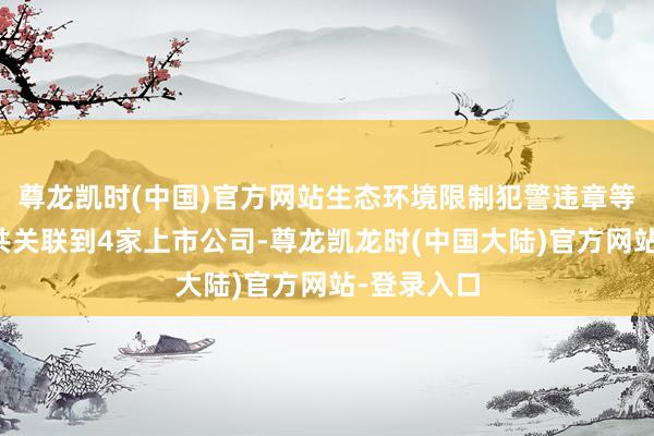 尊龙凯时(中国)官方网站生态环境限制犯警违章等风险信息共关联到4家上市公司-尊龙凯龙时(中国大陆)官方网站-登录入口