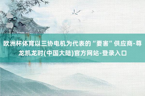 欧洲杯体育以三协电机为代表的“要害”供应商-尊龙凯龙时(中国大陆)官方网站-登录入口