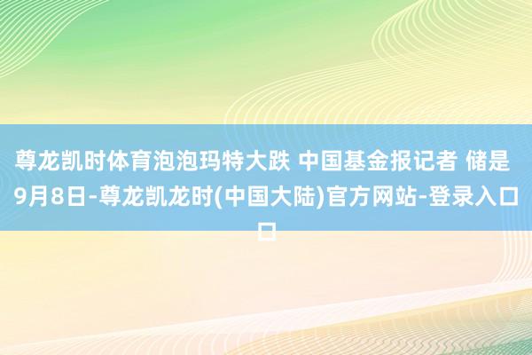 尊龙凯时体育泡泡玛特大跌 中国基金报记者 储是 9月8日-尊龙凯龙时(中国大陆)官方网站-登录入口