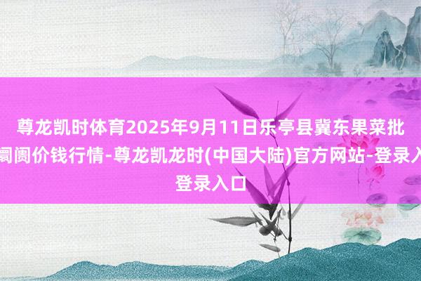 尊龙凯时体育2025年9月11日乐亭县冀东果菜批发阛阓价钱行情-尊龙凯龙时(中国大陆)官方网站-登录入口