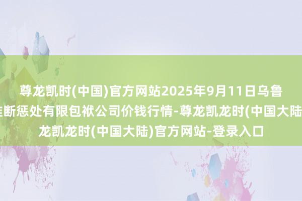 尊龙凯时(中国)官方网站2025年9月11日乌鲁木王人北园春果业推断惩处有限包袱公司价钱行情-尊龙凯龙时(中国大陆)官方网站-登录入口