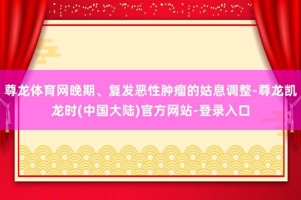 尊龙体育网晚期、复发恶性肿瘤的姑息调整-尊龙凯龙时(中国大陆)官方网站-登录入口