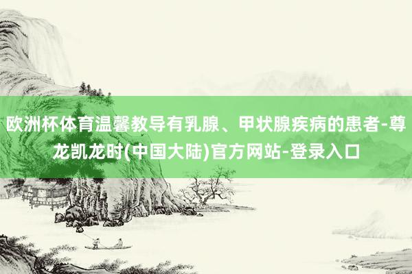 欧洲杯体育温馨教导有乳腺、甲状腺疾病的患者-尊龙凯龙时(中国大陆)官方网站-登录入口