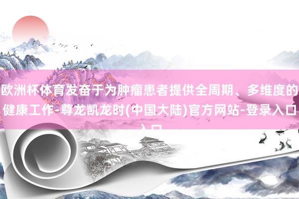 欧洲杯体育发奋于为肿瘤患者提供全周期、多维度的健康工作-尊龙凯龙时(中国大陆)官方网站-登录入口
