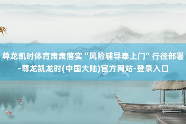 尊龙凯时体育肃肃落实“风险辅导奉上门”行径部署-尊龙凯龙时(中国大陆)官方网站-登录入口