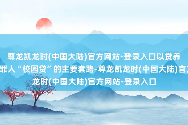 尊龙凯龙时(中国大陆)官方网站-登录入口以贷养贷、阴阳公约等罪人“校园贷”的主要套路-尊龙凯龙时(中国大陆)官方网站-登录入口