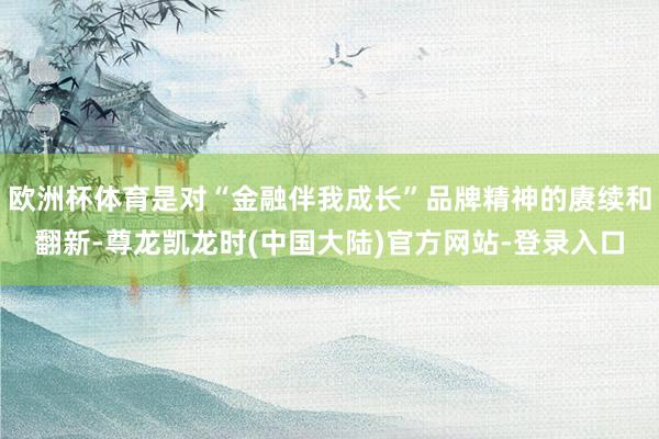 欧洲杯体育是对“金融伴我成长”品牌精神的赓续和翻新-尊龙凯龙时(中国大陆)官方网站-登录入口