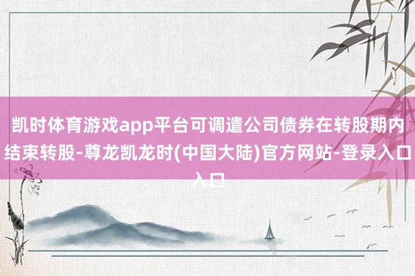 凯时体育游戏app平台可调遣公司债券在转股期内结束转股-尊龙凯龙时(中国大陆)官方网站-登录入口