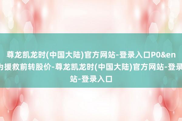 尊龙凯龙时(中国大陆)官方网站-登录入口P0&ensp;为援救前转股价-尊龙凯龙时(中国大陆)官方网站-登录入口