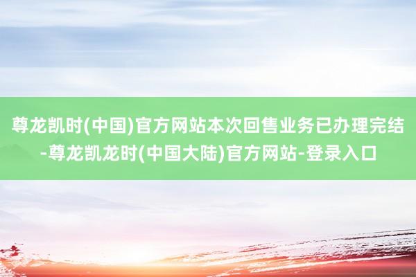 尊龙凯时(中国)官方网站本次回售业务已办理完结-尊龙凯龙时(中国大陆)官方网站-登录入口
