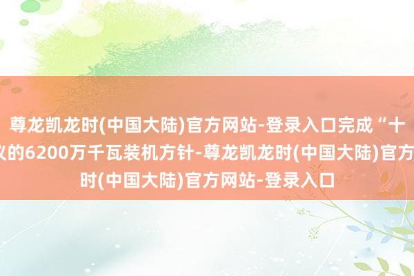 尊龙凯龙时(中国大陆)官方网站-登录入口完成“十四五”筹议建议的6200万千瓦装机方针-尊龙凯龙时(中国大陆)官方网站-登录入口