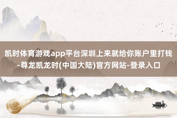 凯时体育游戏app平台深圳上来就给你账户里打钱-尊龙凯龙时(中国大陆)官方网站-登录入口