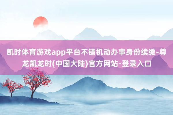 凯时体育游戏app平台不错机动办事身份续缴-尊龙凯龙时(中国大陆)官方网站-登录入口