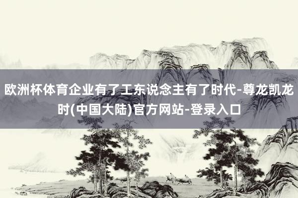 欧洲杯体育企业有了工东说念主有了时代-尊龙凯龙时(中国大陆)官方网站-登录入口