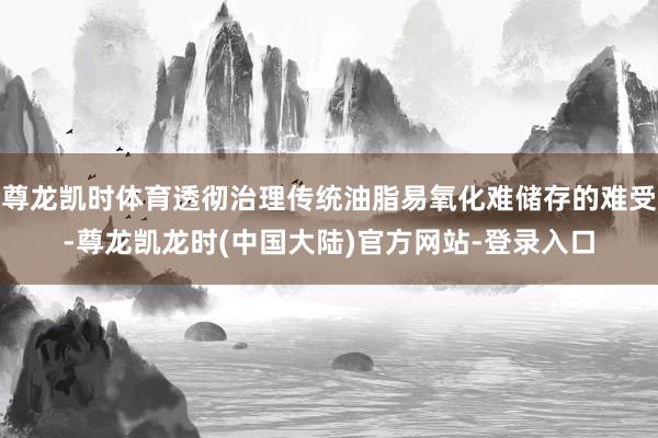 尊龙凯时体育透彻治理传统油脂易氧化难储存的难受-尊龙凯龙时(中国大陆)官方网站-登录入口