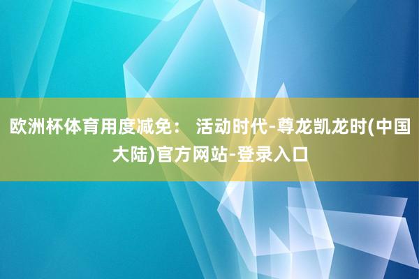 欧洲杯体育用度减免： 活动时代-尊龙凯龙时(中国大陆)官方网站-登录入口