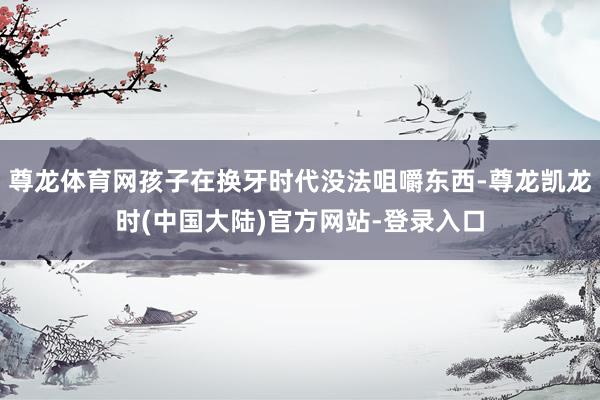 尊龙体育网孩子在换牙时代没法咀嚼东西-尊龙凯龙时(中国大陆)官方网站-登录入口