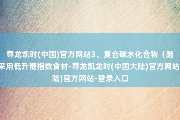 尊龙凯时(中国)官方网站3、复合碳水化合物（踏实能量）采用低升糖指数食材-尊龙凯龙时(中国大陆)官方网站-登录入口