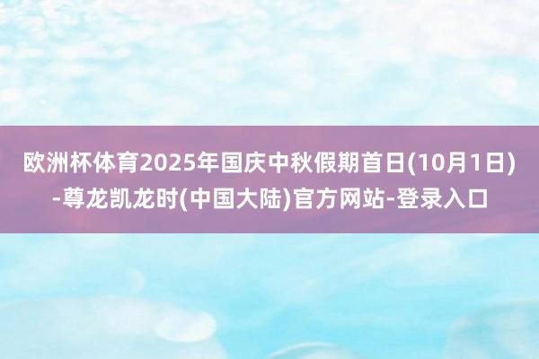 欧洲杯体育2025年国庆中秋假期首日(10月1日)-尊龙凯龙时(中国大陆)官方网站-登录入口