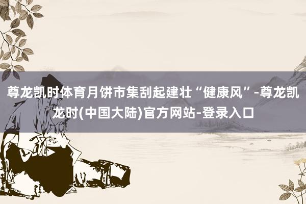 尊龙凯时体育月饼市集刮起建壮“健康风”-尊龙凯龙时(中国大陆)官方网站-登录入口