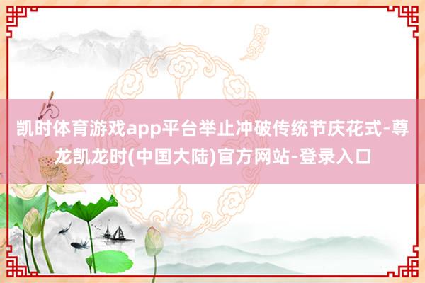凯时体育游戏app平台举止冲破传统节庆花式-尊龙凯龙时(中国大陆)官方网站-登录入口