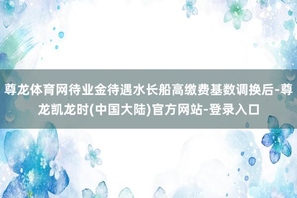 尊龙体育网待业金待遇水长船高缴费基数调换后-尊龙凯龙时(中国大陆)官方网站-登录入口
