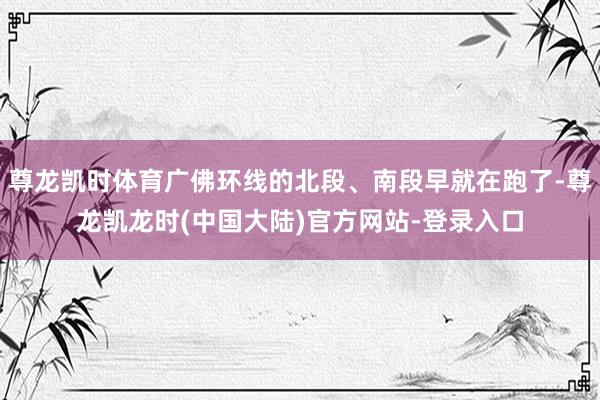 尊龙凯时体育广佛环线的北段、南段早就在跑了-尊龙凯龙时(中国大陆)官方网站-登录入口
