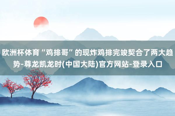 欧洲杯体育“鸡排哥”的现炸鸡排完竣契合了两大趋势-尊龙凯龙时(中国大陆)官方网站-登录入口