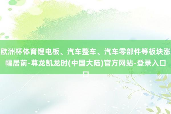 欧洲杯体育锂电板、汽车整车、汽车零部件等板块涨幅居前-尊龙凯龙时(中国大陆)官方网站-登录入口