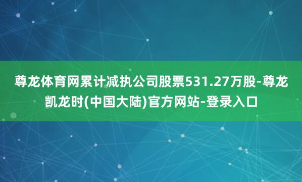 尊龙体育网累计减执公司股票531.27万股-尊龙凯龙时(中国大陆)官方网站-登录入口