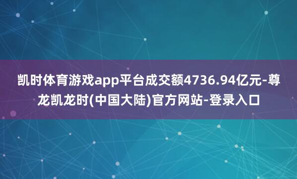 凯时体育游戏app平台成交额4736.94亿元-尊龙凯龙时(中国大陆)官方网站-登录入口