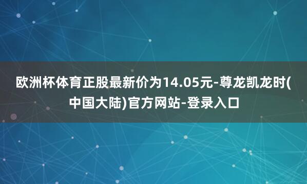 欧洲杯体育正股最新价为14.05元-尊龙凯龙时(中国大陆)官方网站-登录入口
