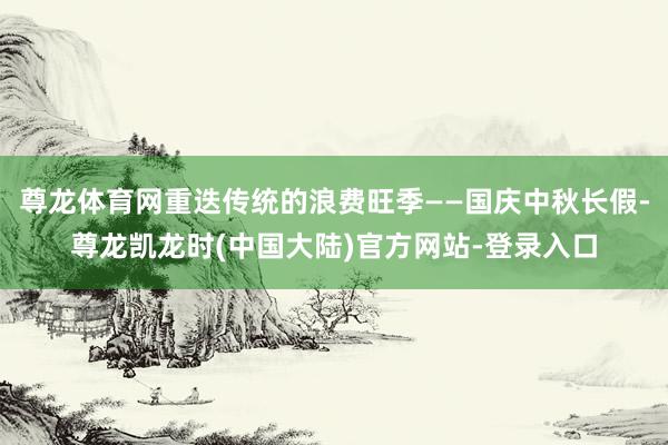 尊龙体育网重迭传统的浪费旺季——国庆中秋长假-尊龙凯龙时(中国大陆)官方网站-登录入口