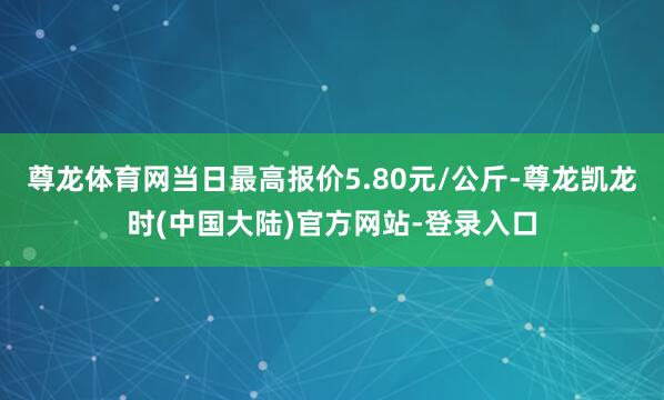 尊龙体育网当日最高报价5.80元/公斤-尊龙凯龙时(中国大陆)官方网站-登录入口