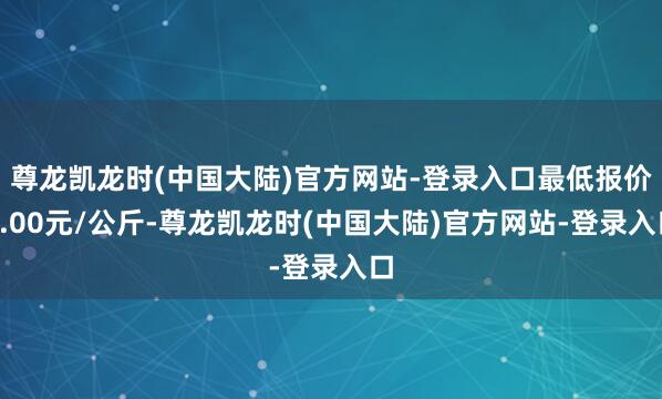 尊龙凯龙时(中国大陆)官方网站-登录入口最低报价7.00元/公斤-尊龙凯龙时(中国大陆)官方网站-登录入口