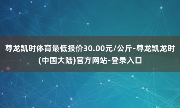 尊龙凯时体育最低报价30.00元/公斤-尊龙凯龙时(中国大陆)官方网站-登录入口