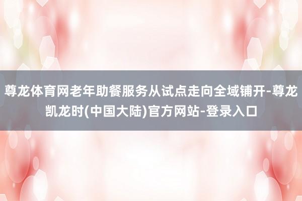 尊龙体育网老年助餐服务从试点走向全域铺开-尊龙凯龙时(中国大陆)官方网站-登录入口
