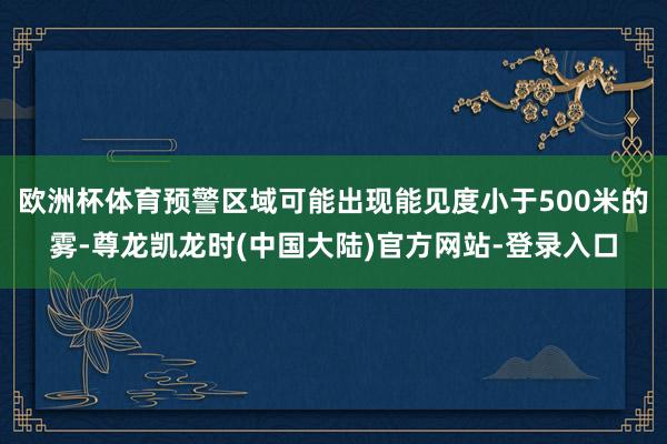 欧洲杯体育预警区域可能出现能见度小于500米的雾-尊龙凯龙时(中国大陆)官方网站-登录入口