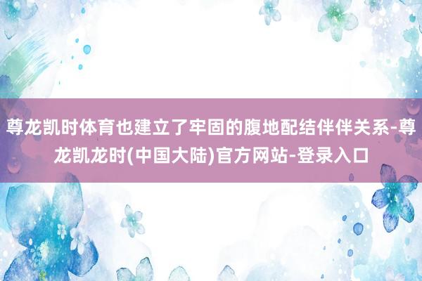尊龙凯时体育也建立了牢固的腹地配结伴伴关系-尊龙凯龙时(中国大陆)官方网站-登录入口