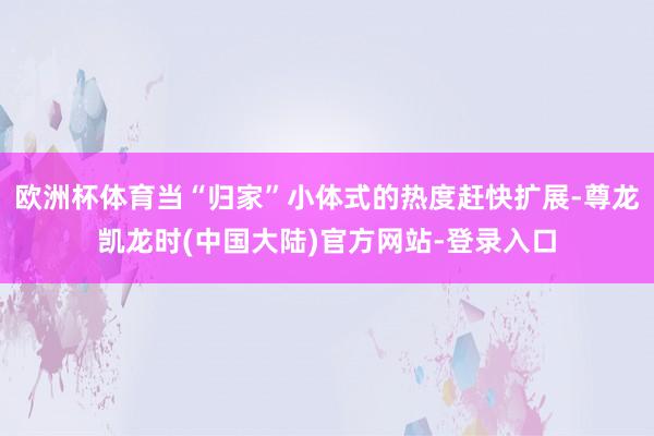 欧洲杯体育当“归家”小体式的热度赶快扩展-尊龙凯龙时(中国大陆)官方网站-登录入口