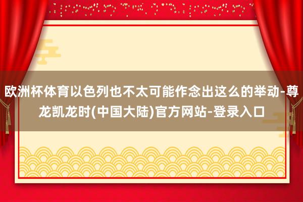 欧洲杯体育以色列也不太可能作念出这么的举动-尊龙凯龙时(中国大陆)官方网站-登录入口