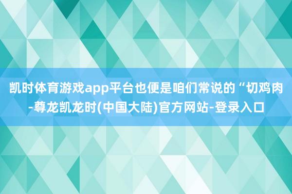 凯时体育游戏app平台也便是咱们常说的“切鸡肉-尊龙凯龙时(中国大陆)官方网站-登录入口