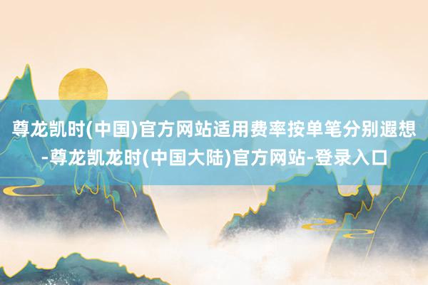 尊龙凯时(中国)官方网站适用费率按单笔分别遐想-尊龙凯龙时(中国大陆)官方网站-登录入口
