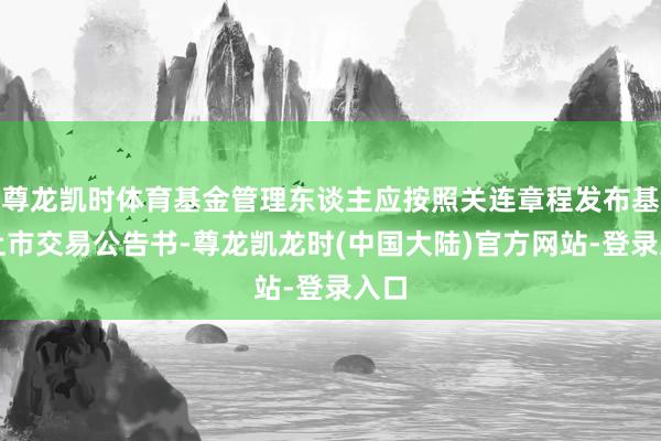 尊龙凯时体育基金管理东谈主应按照关连章程发布基金上市交易公告书-尊龙凯龙时(中国大陆)官方网站-登录入口