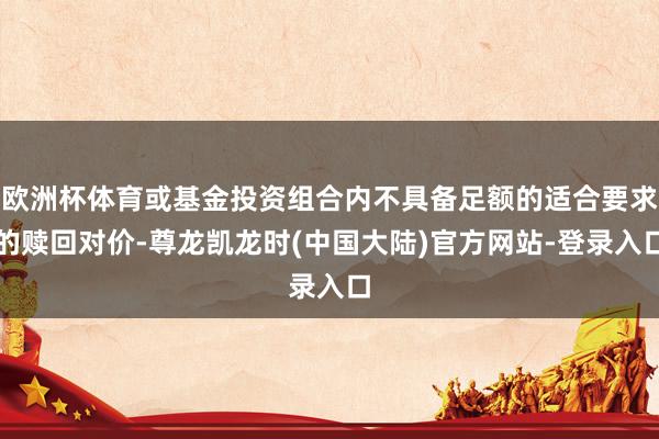 欧洲杯体育或基金投资组合内不具备足额的适合要求的赎回对价-尊龙凯龙时(中国大陆)官方网站-登录入口